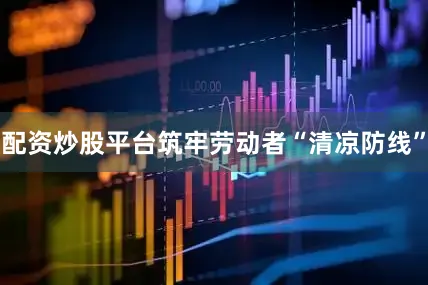 配资炒股平台筑牢劳动者“清凉防线”