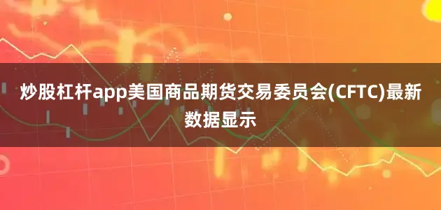 炒股杠杆app美国商品期货交易委员会(CFTC)最新数据显示